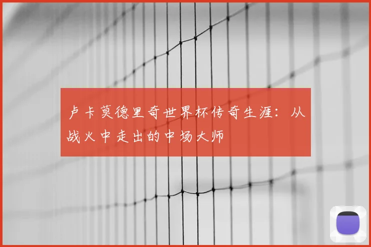 卢卡莫德里奇世界杯传奇生涯：从战火中走出的中场大师