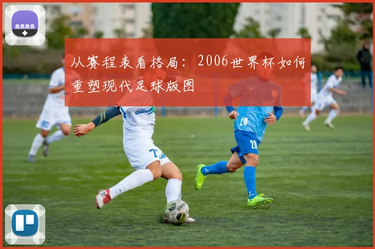 从赛程表看格局:2006世界杯如何重塑现代足球版图