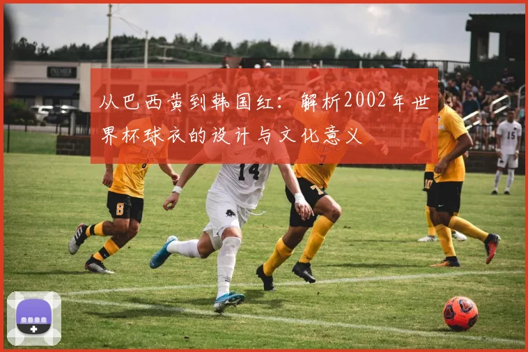 从巴西黄到韩国红：解析2002年世界杯球衣的设计与文化意义