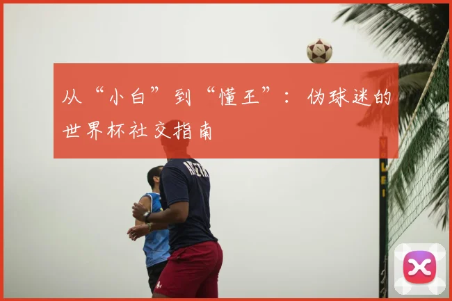从“小白”到“懂王”:伪球迷的世界杯社交指南
