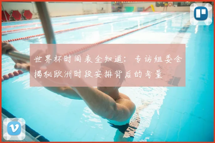 世界杯时间表全知道：专访组委会揭秘欧洲时段安排背后的考量