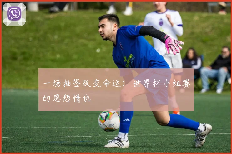 一场抽签改变命运:世界杯小组赛的恩怨情仇