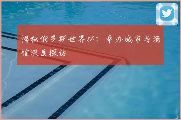 揭秘俄罗斯世界杯：举办城市与场馆深度探访