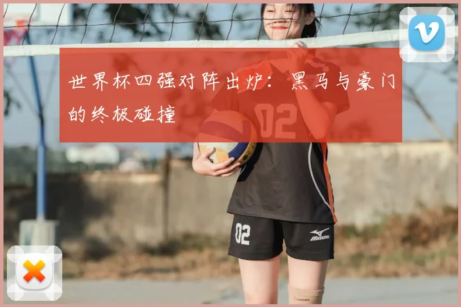 世界杯四强对阵出炉:黑马与豪门的终极碰撞