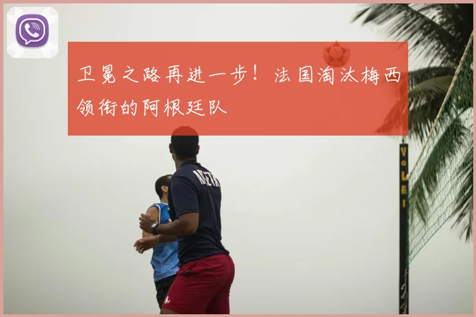 卫冕之路再进一步！法国淘汰梅西领衔的阿根廷队