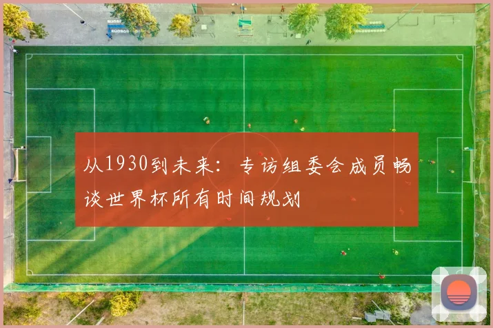 从1930到未来:专访组委会成员畅谈世界杯所有时间规划