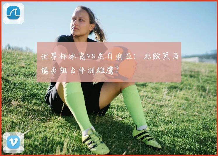 世界杯冰岛vs尼日利亚：北欧黑马能否阻击非洲雄鹰？