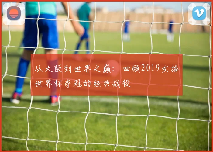 从大阪到世界之巅：回顾2019女排世界杯夺冠的经典战役