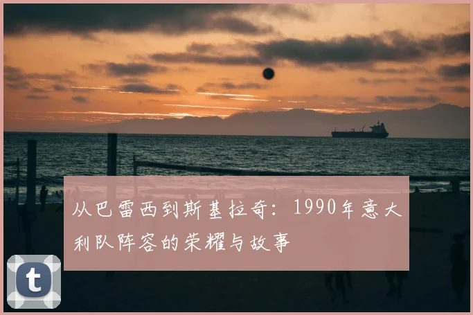 从巴雷西到斯基拉奇:1990年意大利队阵容的荣耀与故事