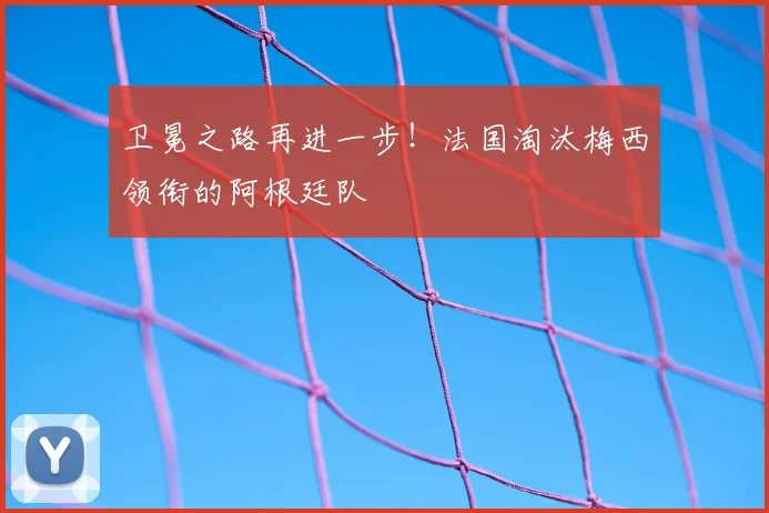 卫冕之路再进一步！法国淘汰梅西领衔的阿根廷队